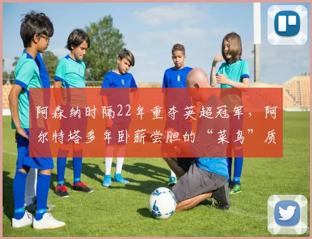 阿森纳时隔22年重夺英超冠军，阿尔特塔多年卧薪尝胆的“菜鸟”质疑声还不消失吗