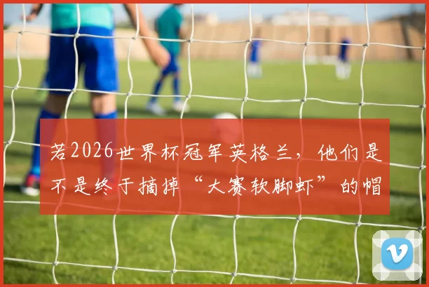 若2026世界杯冠军英格兰，他们是不是终于摘掉“大赛软脚虾”的帽子了