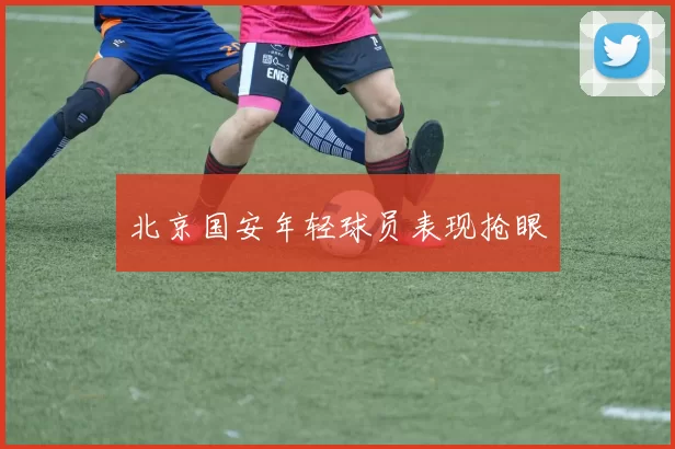 北京国安年轻球员表现抢眼
